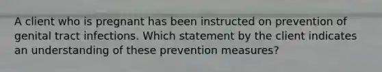 A client who is pregnant has been instructed on prevention of genital tract infections. Which statement by the client indicates an understanding of these prevention measures?