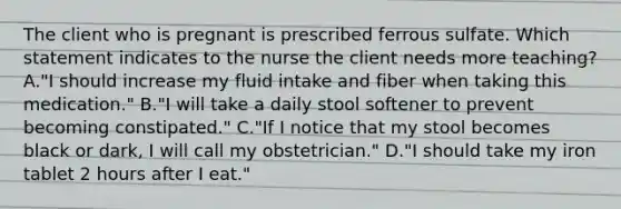 The client who is pregnant is prescribed ferrous sulfate. Which statement indicates to the nurse the client needs more teaching? A."I should increase my fluid intake and fiber when taking this medication." B."I will take a daily stool softener to prevent becoming constipated." C."If I notice that my stool becomes black or dark, I will call my obstetrician." D."I should take my iron tablet 2 hours after I eat."