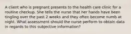 A client who is pregnant presents to the health care clinic for a routine checkup. She tells the nurse that her hands have been tingling over the past 2 weeks and they often become numb at night. What assessment should the nurse perform to obtain data in regards to this subjective information?