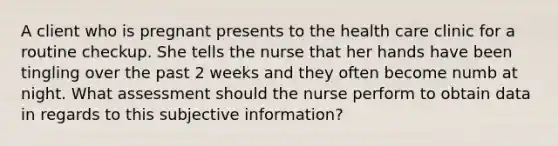 A client who is pregnant presents to the health care clinic for a routine checkup. She tells the nurse that her hands have been tingling over the past 2 weeks and they often become numb at night. What assessment should the nurse perform to obtain data in regards to this subjective information?