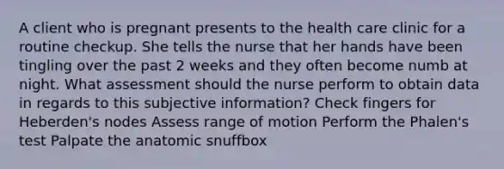 A client who is pregnant presents to the health care clinic for a routine checkup. She tells the nurse that her hands have been tingling over the past 2 weeks and they often become numb at night. What assessment should the nurse perform to obtain data in regards to this subjective information? Check fingers for Heberden's nodes Assess range of motion Perform the Phalen's test Palpate the anatomic snuffbox