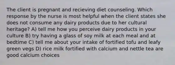 The client is pregnant and recieving diet counseling. Which response by the nurse is most helpful when the client states she does not consume any dairy products due to her cultural heritage? A) tell me how you perceive dairy products in your culture B) try having a glass of soy milk at each meal and at bedtime C) tell me about your intake of fortified tofu and leafy green vegs D) rice milk fortified with calcium and nettle tea are good calcium choices