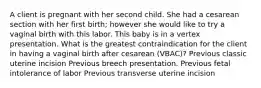 A client is pregnant with her second child. She had a cesarean section with her first birth; however she would like to try a vaginal birth with this labor. This baby is in a vertex presentation. What is the greatest contraindication for the client in having a vaginal birth after cesarean (VBAC)? Previous classic uterine incision Previous breech presentation. Previous fetal intolerance of labor Previous transverse uterine incision