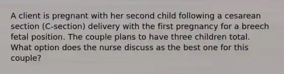 A client is pregnant with her second child following a cesarean section (C-section) delivery with the first pregnancy for a breech fetal position. The couple plans to have three children total. What option does the nurse discuss as the best one for this couple?