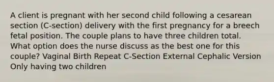 A client is pregnant with her second child following a cesarean section (C-section) delivery with the first pregnancy for a breech fetal position. The couple plans to have three children total. What option does the nurse discuss as the best one for this couple? Vaginal Birth Repeat C-Section External Cephalic Version Only having two children