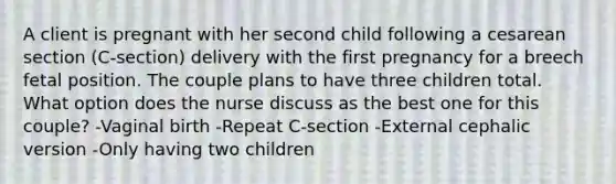 A client is pregnant with her second child following a cesarean section (C-section) delivery with the first pregnancy for a breech fetal position. The couple plans to have three children total. What option does the nurse discuss as the best one for this couple? -Vaginal birth -Repeat C-section -External cephalic version -Only having two children