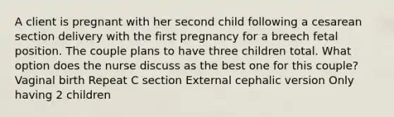 A client is pregnant with her second child following a cesarean section delivery with the first pregnancy for a breech fetal position. The couple plans to have three children total. What option does the nurse discuss as the best one for this couple? Vaginal birth Repeat C section External cephalic version Only having 2 children