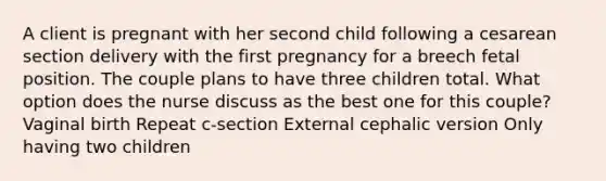 A client is pregnant with her second child following a cesarean section delivery with the first pregnancy for a breech fetal position. The couple plans to have three children total. What option does the nurse discuss as the best one for this couple? Vaginal birth Repeat c-section External cephalic version Only having two children