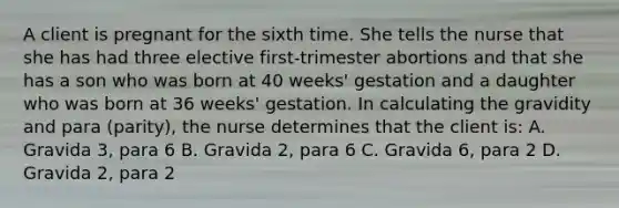 A client is pregnant for the sixth time. She tells the nurse that she has had three elective first-trimester abortions and that she has a son who was born at 40 weeks' gestation and a daughter who was born at 36 weeks' gestation. In calculating the gravidity and para (parity), the nurse determines that the client is: A. Gravida 3, para 6 B. Gravida 2, para 6 C. Gravida 6, para 2 D. Gravida 2, para 2