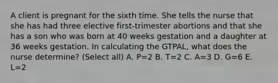 A client is pregnant for the sixth time. She tells the nurse that she has had three elective first-trimester abortions and that she has a son who was born at 40 weeks gestation and a daughter at 36 weeks gestation. In calculating the GTPAL, what does the nurse determine? (Select all) A. P=2 B. T=2 C. A=3 D. G=6 E. L=2