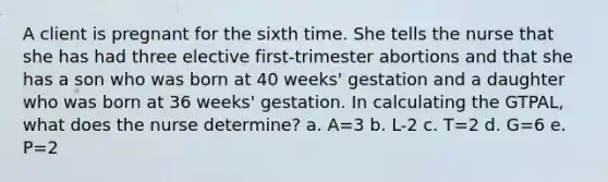 A client is pregnant for the sixth time. She tells the nurse that she has had three elective first-trimester abortions and that she has a son who was born at 40 weeks' gestation and a daughter who was born at 36 weeks' gestation. In calculating the GTPAL, what does the nurse determine? a. A=3 b. L-2 c. T=2 d. G=6 e. P=2