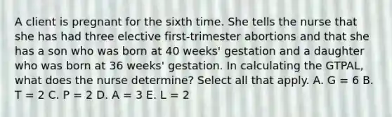 A client is pregnant for the sixth time. She tells the nurse that she has had three elective first-trimester abortions and that she has a son who was born at 40 weeks' gestation and a daughter who was born at 36 weeks' gestation. In calculating the GTPAL, what does the nurse determine? Select all that apply. A. G = 6 B. T = 2 C. P = 2 D. A = 3 E. L = 2