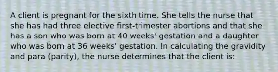 A client is pregnant for the sixth time. She tells the nurse that she has had three elective first-trimester abortions and that she has a son who was born at 40 weeks' gestation and a daughter who was born at 36 weeks' gestation. In calculating the gravidity and para (parity), the nurse determines that the client is: