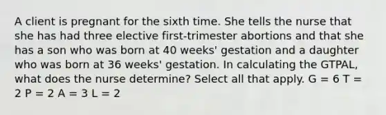 A client is pregnant for the sixth time. She tells the nurse that she has had three elective first-trimester abortions and that she has a son who was born at 40 weeks' gestation and a daughter who was born at 36 weeks' gestation. In calculating the GTPAL, what does the nurse determine? Select all that apply. G = 6 T = 2 P = 2 A = 3 L = 2