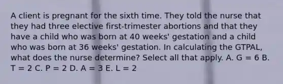 A client is pregnant for the sixth time. They told the nurse that they had three elective first-trimester abortions and that they have a child who was born at 40 weeks' gestation and a child who was born at 36 weeks' gestation. In calculating the GTPAL, what does the nurse determine? Select all that apply. A. G = 6 B. T = 2 C. P = 2 D. A = 3 E. L = 2