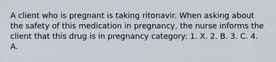 A client who is pregnant is taking ritonavir. When asking about the safety of this medication in pregnancy, the nurse informs the client that this drug is in pregnancy category: 1. X. 2. B. 3. C. 4. A.