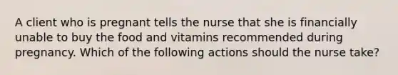 A client who is pregnant tells the nurse that she is financially unable to buy the food and vitamins recommended during pregnancy. Which of the following actions should the nurse take?