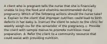 A client who is pregnant tells the nurse that she is financially unable to buy the food and vitamins recommended during pregnancy. Which of the following actions should the nurse take? a. Explain to the client that improper nutrition could lead to birth defects in her baby. b. Instruct the client to return to the clinic for weekly weigh-ins for the remainder of the pregnancy. c. Provide the client with sample menus to promote nutritious meal preparation. d. Refer the client to a community resource that could assist with providing nutrition.