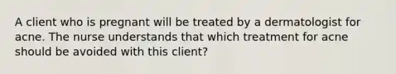 A client who is pregnant will be treated by a dermatologist for acne. The nurse understands that which treatment for acne should be avoided with this client?