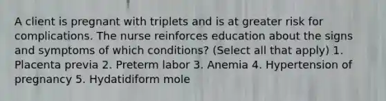 A client is pregnant with triplets and is at greater risk for complications. The nurse reinforces education about the signs and symptoms of which conditions? (Select all that apply) 1. Placenta previa 2. Preterm labor 3. Anemia 4. Hypertension of pregnancy 5. Hydatidiform mole