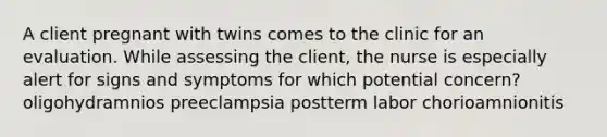 A client pregnant with twins comes to the clinic for an evaluation. While assessing the client, the nurse is especially alert for signs and symptoms for which potential concern? oligohydramnios preeclampsia postterm labor chorioamnionitis