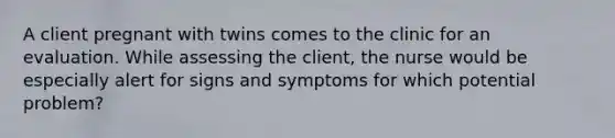 A client pregnant with twins comes to the clinic for an evaluation. While assessing the client, the nurse would be especially alert for signs and symptoms for which potential problem?