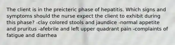 The client is in the preicteric phase of hepatitis. Which signs and symptoms should the nurse expect the client to exhibit during this phase? -clay colored stools and jaundice -normal appetite and pruritus -afebrile and left upper quadrant pain -complaints of fatigue and diarrhea