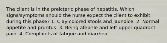 The client is in the preicteric phase of hepatitis. Which signs/symptoms should the nurse expect the client to exhibit during this phase? 1. Clay-colored stools and jaundice. 2. Normal appetite and pruritus. 3. Being afebrile and left upper quadrant pain. 4. Complaints of fatigue and diarrhea.