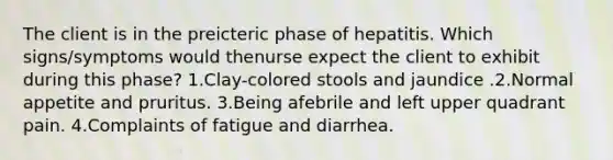 The client is in the preicteric phase of hepatitis. Which signs/symptoms would thenurse expect the client to exhibit during this phase? 1.Clay-colored stools and jaundice .2.Normal appetite and pruritus. 3.Being afebrile and left upper quadrant pain. 4.Complaints of fatigue and diarrhea.