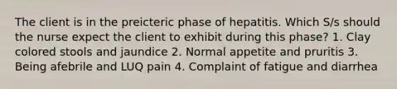 The client is in the preicteric phase of hepatitis. Which S/s should the nurse expect the client to exhibit during this phase? 1. Clay colored stools and jaundice 2. Normal appetite and pruritis 3. Being afebrile and LUQ pain 4. Complaint of fatigue and diarrhea