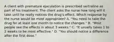 A client with premature ejaculation is prescribed sertraline as part of his treatment. The client asks the nurse how long will it take until he really notices the drug's effect. Which response by the nurse would be most appropriate? A. "You need to take the drug for at least one month to notice the changes." B. "Most people see the effects in about 3 weeks." C. "It usually takes 1 to 2 weeks to be most effective." D. "You should notice a difference after the first dose."