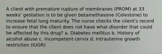 A client with premature rupture of membranes (PROM) at 33 weeks' gestation is to be given betamethasone (Celestone) to increase fetal lung maturity. The nurse checks the client's record to ensure that the client does not have what disorder that could be affected by this drug? a. Diabetes mellitus b. History of alcohol abuse c. Incompetent cervix d. Intrauterine growth restriction (IUGR)