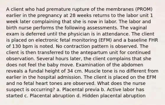 A client who had premature rupture of the membranes (PROM) earlier in the pregnancy at 28 weeks returns to the labor unit 1 week later complaining that she is now in labor. The labor and birth nurse performs the following assessments. The vaginal exam is deferred until the physician is in attendance. The client is placed on electronic fetal monitoring (EFM) and a baseline FHR of 130 bpm is noted. No contraction pattern is observed. The client is then transferred to the antepartum unit for continued observation. Several hours later, the client complains that she does not feel the baby move. Examination of the abdomen reveals a fundal height of 34 cm. Muscle tone is no different from earlier in the hospital admission. The client is placed on the EFM and no fetal heart tones are observed. What does the nurse suspect is occurring? a. Placental previa b. Active labor has started c. Placental abruption d. Hidden placental abruption