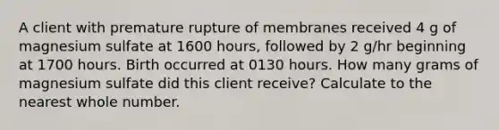 A client with premature rupture of membranes received 4 g of magnesium sulfate at 1600 hours, followed by 2 g/hr beginning at 1700 hours. Birth occurred at 0130 hours. How many grams of magnesium sulfate did this client receive? Calculate to the nearest whole number.