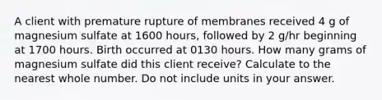 A client with premature rupture of membranes received 4 g of magnesium sulfate at 1600 hours, followed by 2 g/hr beginning at 1700 hours. Birth occurred at 0130 hours. How many grams of magnesium sulfate did this client receive? Calculate to the nearest whole number. Do not include units in your answer.