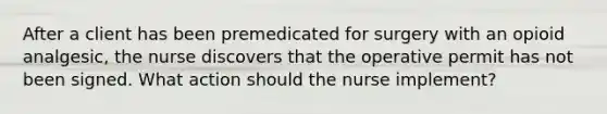 After a client has been premedicated for surgery with an opioid analgesic, the nurse discovers that the operative permit has not been signed. What action should the nurse implement?