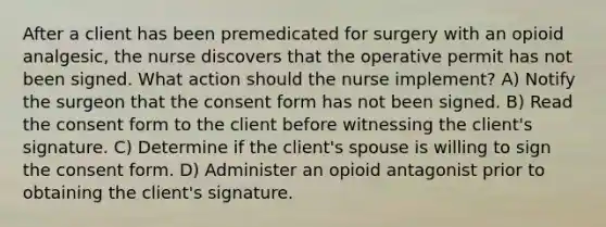 After a client has been premedicated for surgery with an opioid analgesic, the nurse discovers that the operative permit has not been signed. What action should the nurse implement? A) Notify the surgeon that the consent form has not been signed. B) Read the consent form to the client before witnessing the client's signature. C) Determine if the client's spouse is willing to sign the consent form. D) Administer an opioid antagonist prior to obtaining the client's signature.