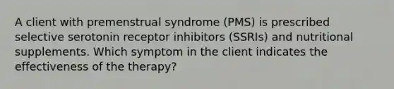 A client with premenstrual syndrome (PMS) is prescribed selective serotonin receptor inhibitors (SSRIs) and nutritional supplements. Which symptom in the client indicates the effectiveness of the therapy?