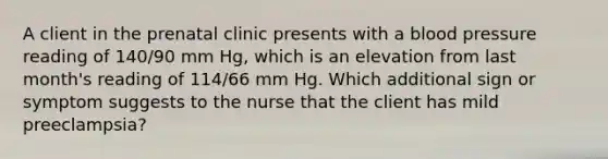 A client in the prenatal clinic presents with a blood pressure reading of 140/90 mm Hg, which is an elevation from last month's reading of 114/66 mm Hg. Which additional sign or symptom suggests to the nurse that the client has mild preeclampsia?