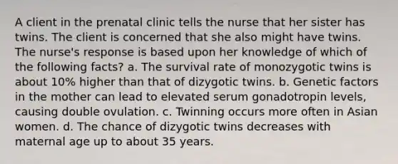 A client in the prenatal clinic tells the nurse that her sister has twins. The client is concerned that she also might have twins. The nurse's response is based upon her knowledge of which of the following facts? a. The survival rate of monozygotic twins is about 10% higher than that of dizygotic twins. b. Genetic factors in the mother can lead to elevated serum gonadotropin levels, causing double ovulation. c. Twinning occurs more often in Asian women. d. The chance of dizygotic twins decreases with maternal age up to about 35 years.