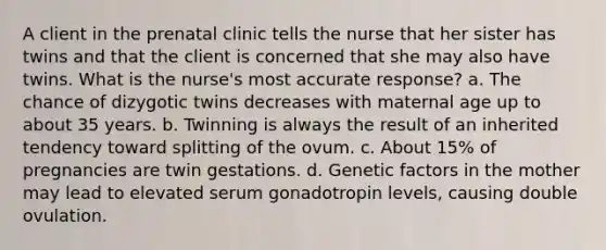 A client in the prenatal clinic tells the nurse that her sister has twins and that the client is concerned that she may also have twins. What is the nurse's most accurate response? a. The chance of dizygotic twins decreases with maternal age up to about 35 years. b. Twinning is always the result of an inherited tendency toward splitting of the ovum. c. About 15% of pregnancies are twin gestations. d. Genetic factors in the mother may lead to elevated serum gonadotropin levels, causing double ovulation.