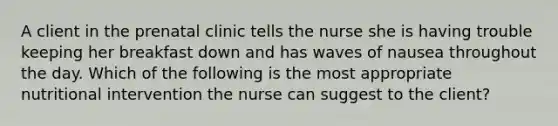 A client in the prenatal clinic tells the nurse she is having trouble keeping her breakfast down and has waves of nausea throughout the day. Which of the following is the most appropriate nutritional intervention the nurse can suggest to the client?