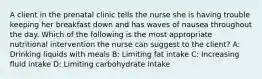 A client in the prenatal clinic tells the nurse she is having trouble keeping her breakfast down and has waves of nausea throughout the day. Which of the following is the most appropriate nutritional intervention the nurse can suggest to the client? A: Drinking liquids with meals B: Limiting fat intake C: Increasing fluid intake D: Limiting carbohydrate intake