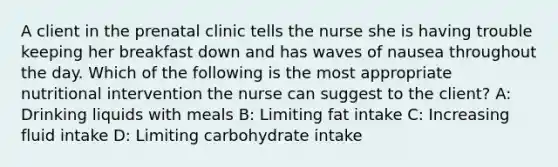 A client in the prenatal clinic tells the nurse she is having trouble keeping her breakfast down and has waves of nausea throughout the day. Which of the following is the most appropriate nutritional intervention the nurse can suggest to the client? A: Drinking liquids with meals B: Limiting fat intake C: Increasing fluid intake D: Limiting carbohydrate intake