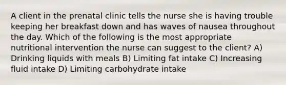 A client in the prenatal clinic tells the nurse she is having trouble keeping her breakfast down and has waves of nausea throughout the day. Which of the following is the most appropriate nutritional intervention the nurse can suggest to the client? A) Drinking liquids with meals B) Limiting fat intake C) Increasing fluid intake D) Limiting carbohydrate intake