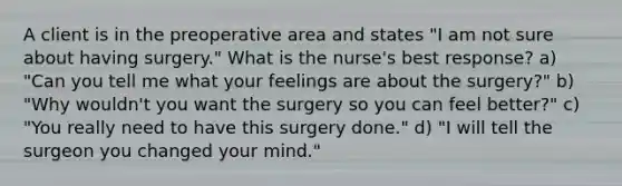 A client is in the preoperative area and states "I am not sure about having surgery." What is the nurse's best response? a) "Can you tell me what your feelings are about the surgery?" b) "Why wouldn't you want the surgery so you can feel better?" c) "You really need to have this surgery done." d) "I will tell the surgeon you changed your mind."