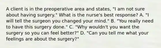 A client is in the preoperative area and states, "I am not sure about having surgery." What is the nurse's best response? A. "I will tell the surgeon you changed your mind." B. "You really need to have this surgery done." C. "Why wouldn't you want the surgery so you can feel better?" D. "Can you tell me what your feelings are about the surgery?"