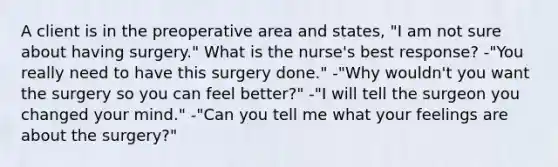 A client is in the preoperative area and states, "I am not sure about having surgery." What is the nurse's best response? -"You really need to have this surgery done." -"Why wouldn't you want the surgery so you can feel better?" -"I will tell the surgeon you changed your mind." -"Can you tell me what your feelings are about the surgery?"