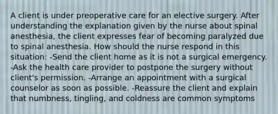 A client is under preoperative care for an elective surgery. After understanding the explanation given by the nurse about spinal anesthesia, the client expresses fear of becoming paralyzed due to spinal anesthesia. How should the nurse respond in this situation: -Send the client home as it is not a surgical emergency. -Ask the health care provider to postpone the surgery without client's permission. -Arrange an appointment with a surgical counselor as soon as possible. -Reassure the client and explain that numbness, tingling, and coldness are common symptoms