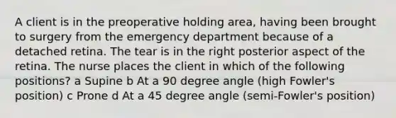 A client is in the preoperative holding area, having been brought to surgery from the emergency department because of a detached retina. The tear is in the right posterior aspect of the retina. The nurse places the client in which of the following positions? a Supine b At a 90 degree angle (high Fowler's position) c Prone d At a 45 degree angle (semi-Fowler's position)